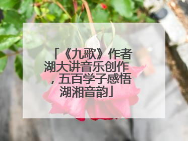 《九歌》作者湖大讲音乐创作，五百学子感悟湖湘音韵