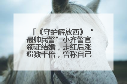 《守护解放西》“最帅民警”小齐警官领证结婚，走红后涨粉数十倍，曾称自己只是普通人
