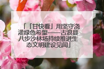 「甘快看」用坚守浇灌绿色希望——古浪县八步沙林场持续推进生态文明建设见闻