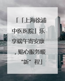 「上海徐浦中医医院」乐享端午寄安康，贴心服务暖“新”程