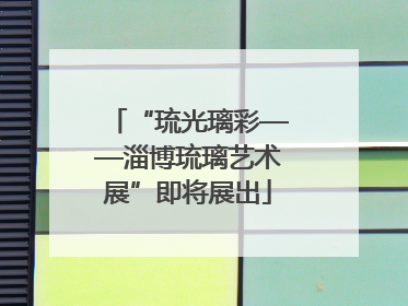 “琉光璃彩——淄博琉璃艺术展”即将展出