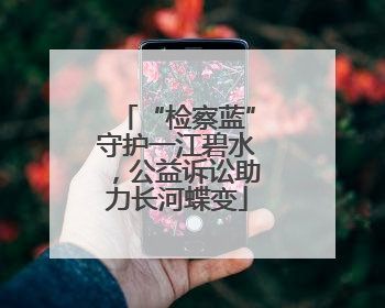 “检察蓝”守护一江碧水，公益诉讼助力长河蝶变
