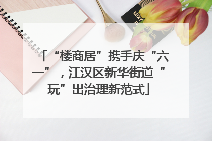 “楼商居”携手庆“六一”，江汉区新华街道“玩”出治理新范式