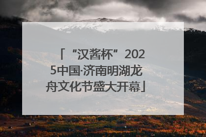 “汉酱杯”2025中国·济南明湖龙舟文化节盛大开幕
