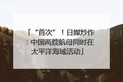 “首次”！日媒炒作：中国两艘航母同时在太平洋海域活动