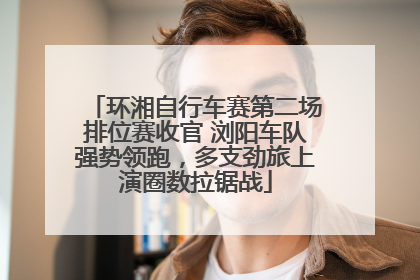 环湘自行车赛第二场排位赛收官 浏阳车队强势领跑，多支劲旅上演圈数拉锯战