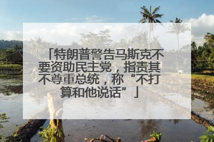特朗普警告马斯克不要资助民主党，指责其不尊重总统，称“不打算和他说话”