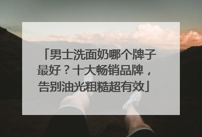 男士洗面奶哪个牌子最好？十大畅销品牌，告别油光粗糙超有效