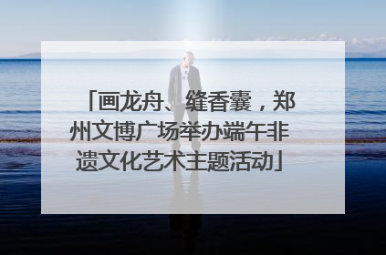 画龙舟、缝香囊，郑州文博广场举办端午非遗文化艺术主题活动