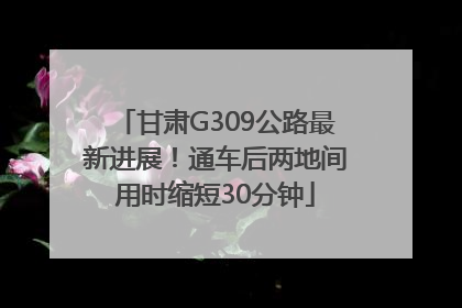 甘肃G309公路最新进展！通车后两地间用时缩短30分钟