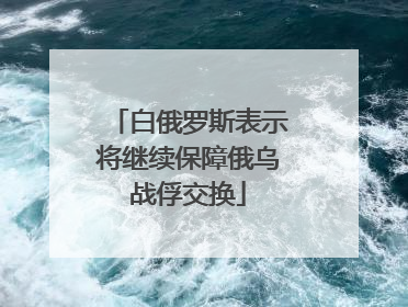 白俄罗斯表示将继续保障俄乌战俘交换