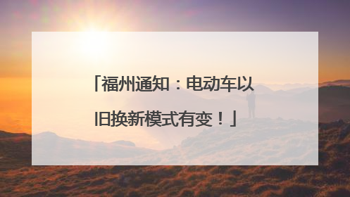 福州通知：电动车以旧换新模式有变！