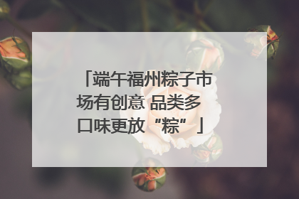 端午福州粽子市场有创意 品类多口味更放“粽”
