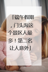 端午假期，门头沟这个景区人最多！第二名让人意外