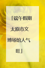 端午假期 太原市文博场馆人气旺