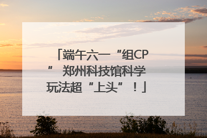 端午六一“组CP” 郑州科技馆科学玩法超“上头”！