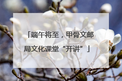 端午将至，甲骨文邮局文化课堂“开讲”