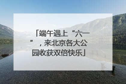 端午遇上“六一”，来北京各大公园收获双倍快乐