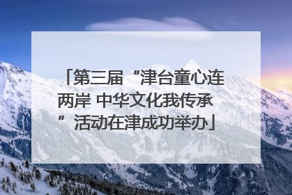 第三届“津台童心连两岸 中华文化我传承”活动在津成功举办