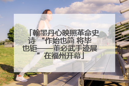 翰墨丹心映照革命史诗 “作始也简 将毕也钜——董必武手迹展”在福州开幕