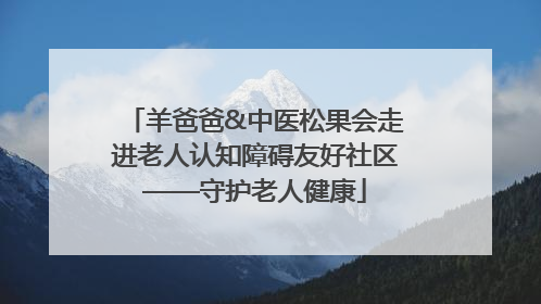 羊爸爸&中医松果会走进老人认知障碍友好社区——守护老人健康