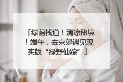 绿荫栈道！清凉秘境！端午，去京郊遇见现实版“绿野仙踪”