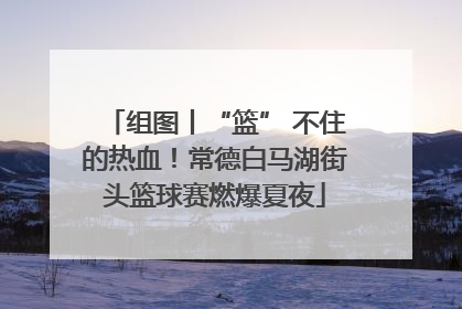 组图丨“篮” 不住的热血！常德白马湖街头篮球赛燃爆夏夜