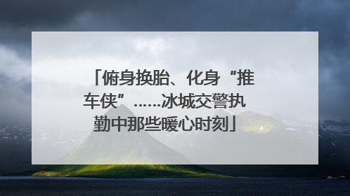 俯身换胎、化身“推车侠”……冰城交警执勤中那些暖心时刻
