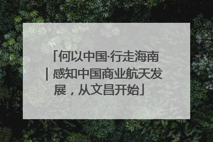 何以中国·行走海南｜感知中国商业航天发展，从文昌开始