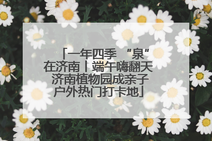 一年四季 “泉”在济南丨端午嗨翻天 济南植物园成亲子户外热门打卡地