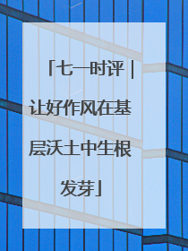 七一时评｜让好作风在基层沃土中生根发芽