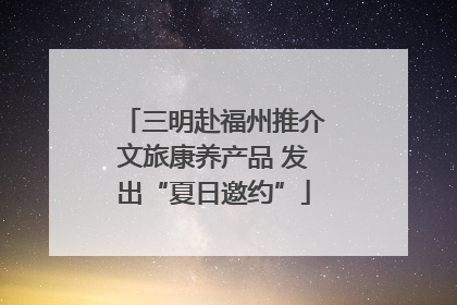 三明赴福州推介文旅康养产品 发出“夏日邀约”