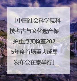 中国社会科学院科技考古与文化遗产保护重点实验室2025年度首场重大成果发布会在京举行