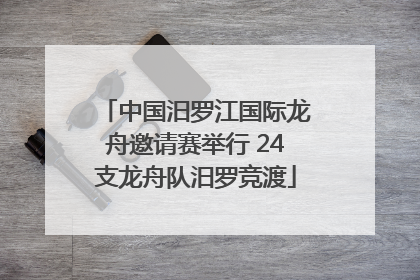 中国汨罗江国际龙舟邀请赛举行 24支龙舟队汨罗竞渡