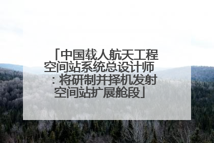 中国载人航天工程空间站系统总设计师：将研制并择机发射空间站扩展舱段