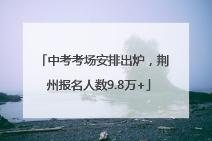中考考场安排出炉，荆州报名人数9.8万+