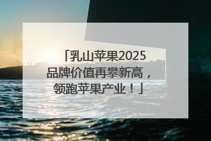 乳山苹果2025品牌价值再攀新高，领跑苹果产业！