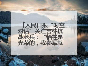 人民日报“时空对话”关注吉林抗战老兵：“牺牲是光荣的，我参军就不怕死”