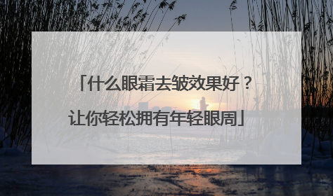 什么眼霜去皱效果好？让你轻松拥有年轻眼周
