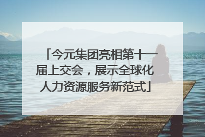 今元集团亮相第十一届上交会，展示全球化人力资源服务新范式