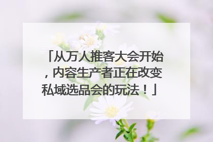 从万人推客大会开始，内容生产者正在改变私域选品会的玩法！