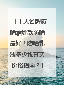 十大名牌防晒霜哪款防晒最好！防晒乳液多少钱真实价格指南？