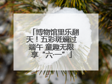 博物馆里乐翻天！五彩斑斓过端午 童趣无限享“六·一”
