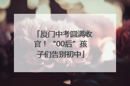 厦门中考圆满收官！“00后”孩子们告别初中