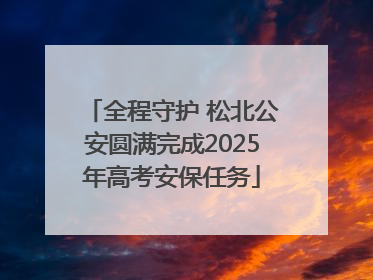 全程守护 松北公安圆满完成2025年高考安保任务