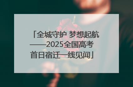 全城守护 梦想起航——2025全国高考首日宿迁一线见闻