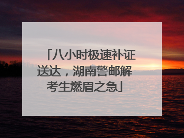 八小时极速补证送达，湖南警邮解考生燃眉之急