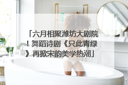 六月相聚潍坊大剧院！舞蹈诗剧《只此青绿》再掀宋韵美学热潮