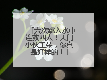 六次跳入水中连救四人！天门小伙王朵，你真是好样的！