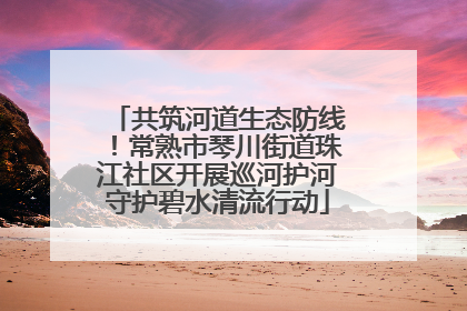 共筑河道生态防线！常熟市琴川街道珠江社区开展巡河护河守护碧水清流行动